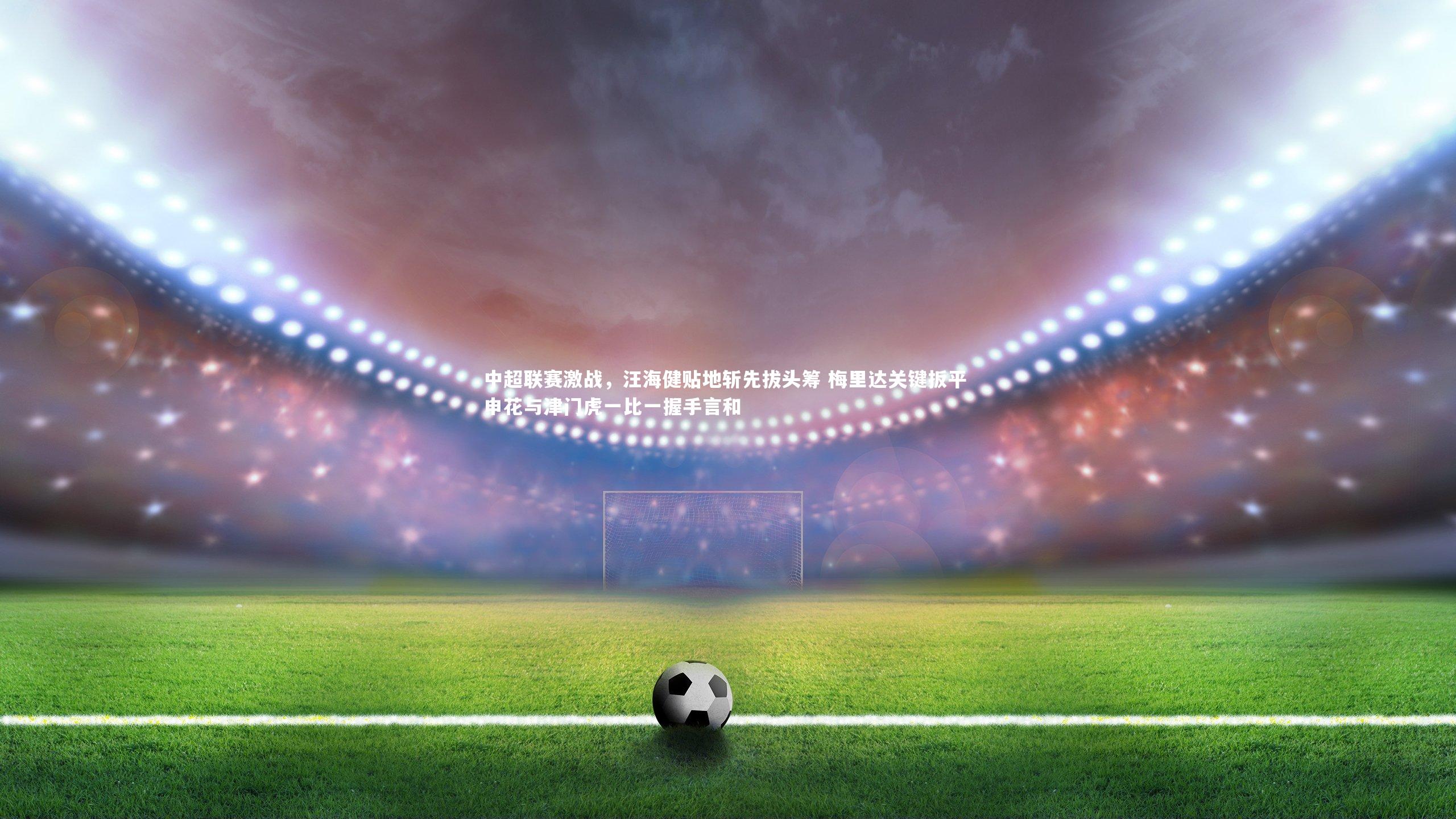 中超联赛激战，汪海健贴地斩先拔头筹 梅里达关键扳平 申花与津门虎一比一握手言和