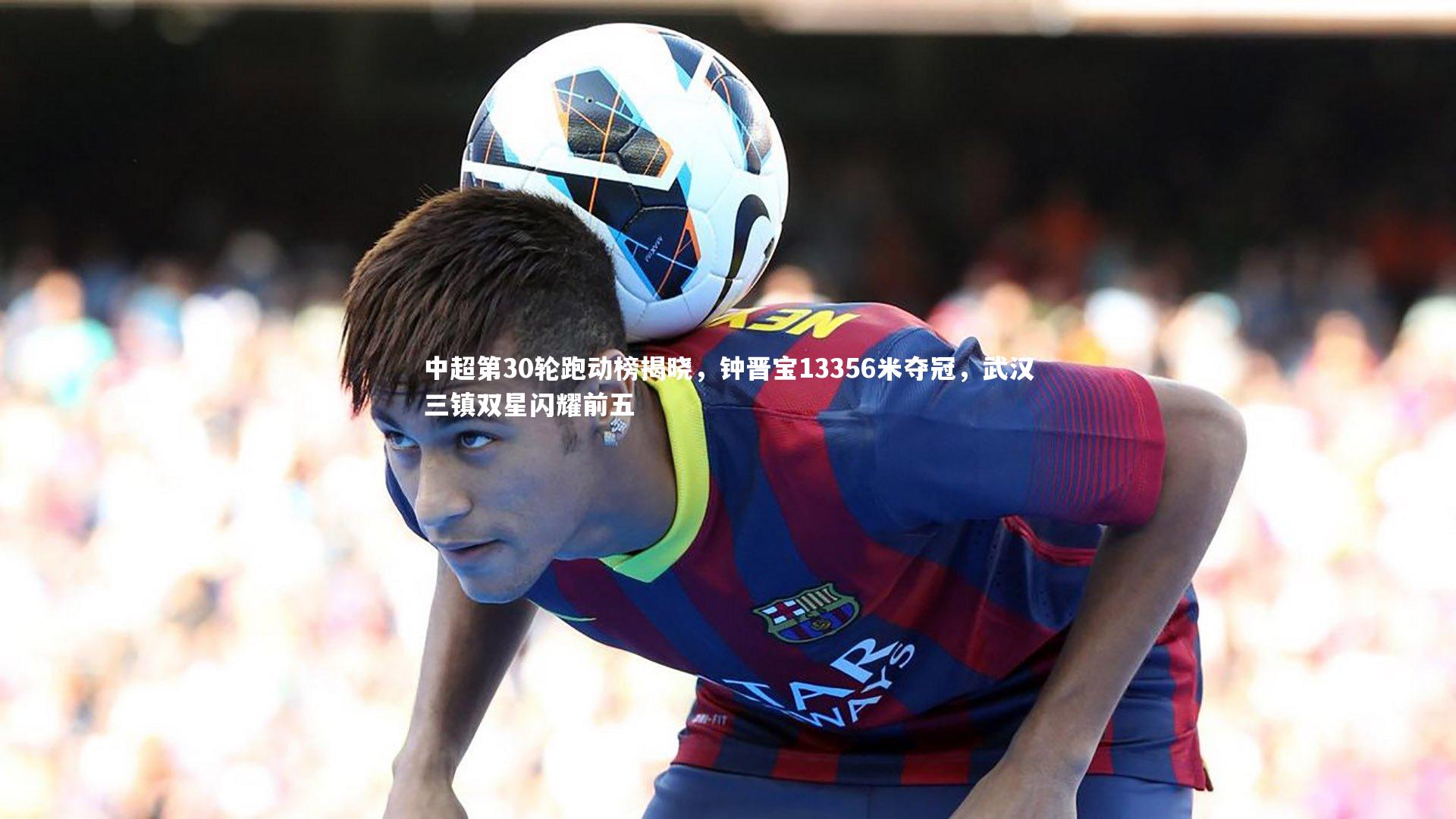 中超第30轮跑动榜揭晓,钟晋宝13356米夺冠,武汉三镇双星闪耀前五